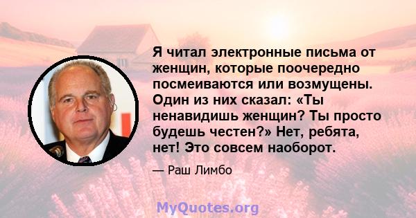 Я читал электронные письма от женщин, которые поочередно посмеиваются или возмущены. Один из них сказал: «Ты ненавидишь женщин? Ты просто будешь честен?» Нет, ребята, нет! Это совсем наоборот.