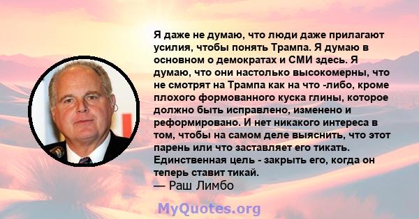 Я даже не думаю, что люди даже прилагают усилия, чтобы понять Трампа. Я думаю в основном о демократах и ​​СМИ здесь. Я думаю, что они настолько высокомерны, что не смотрят на Трампа как на что -либо, кроме плохого