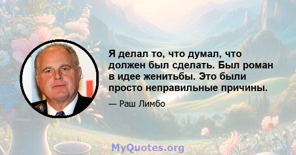 Я делал то, что думал, что должен был сделать. Был роман в идее женитьбы. Это были просто неправильные причины.