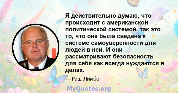 Я действительно думаю, что происходит с американской политической системой, так это то, что она была сведена к системе самоуверенности для людей в ней. И они рассматривают безопасность для себя как всегда нуждаются в