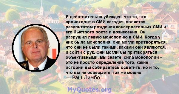 Я действительно убежден, что то, что происходит в СМИ сегодня, является результатом рождения консервативных СМИ и его быстрого роста и вознесения. Он разрушил левую монополию в СМИ. Когда у них была монополия, они могли 