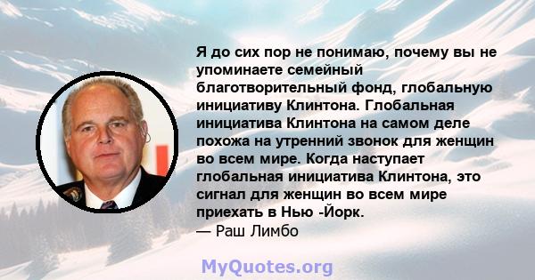 Я до сих пор не понимаю, почему вы не упоминаете семейный благотворительный фонд, глобальную инициативу Клинтона. Глобальная инициатива Клинтона на самом деле похожа на утренний звонок для женщин во всем мире. Когда