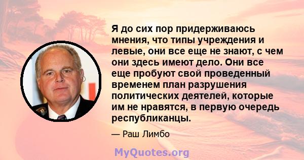 Я до сих пор придерживаюсь мнения, что типы учреждения и левые, они все еще не знают, с чем они здесь имеют дело. Они все еще пробуют свой проведенный временем план разрушения политических деятелей, которые им не