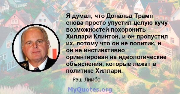 Я думал, что Дональд Трамп снова просто упустил целую кучу возможностей похоронить Хиллари Клинтон, и он пропустил их, потому что он не политик, и он не инстинктивно ориентирован на идеологические объяснения, которые