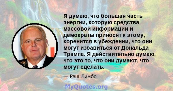 Я думаю, что большая часть энергии, которую средства массовой информации и демократы приносят к этому, коренится в убеждении, что они могут избавиться от Дональда Трампа. Я действительно думаю, что это то, что они