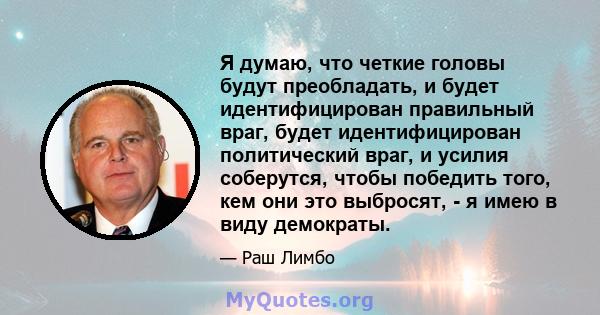 Я думаю, что четкие головы будут преобладать, и будет идентифицирован правильный враг, будет идентифицирован политический враг, и усилия соберутся, чтобы победить того, кем они это выбросят, - я имею в виду демократы.