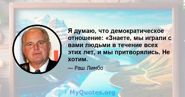 Я думаю, что демократическое отношение: «Знаете, мы играли с вами людьми в течение всех этих лет, и мы притворялись. Не хотим.