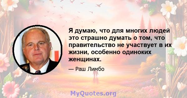 Я думаю, что для многих людей это страшно думать о том, что правительство не участвует в их жизни, особенно одиноких женщинах.