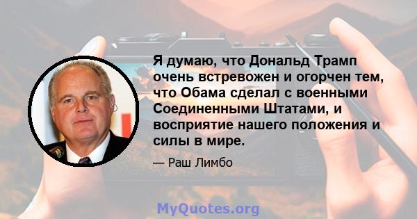 Я думаю, что Дональд Трамп очень встревожен и огорчен тем, что Обама сделал с военными Соединенными Штатами, и восприятие нашего положения и силы в мире.