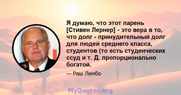 Я думаю, что этот парень [Стивен Лернер] - это вера в то, что долг - принудительный долг для людей среднего класса, студентов (то есть студенческих ссуд и т. Д. пропорционально богатой.