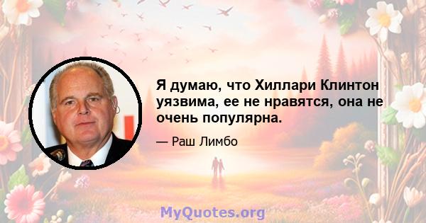 Я думаю, что Хиллари Клинтон уязвима, ее не нравятся, она не очень популярна.