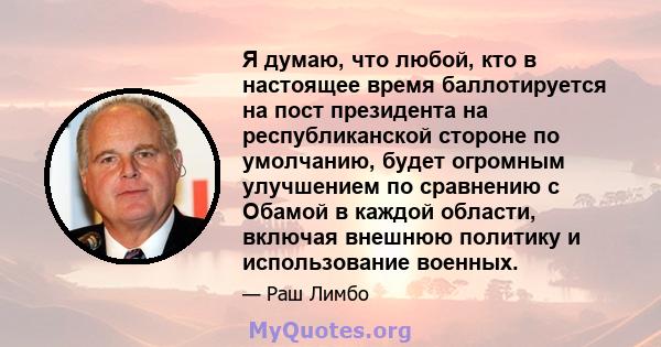 Я думаю, что любой, кто в настоящее время баллотируется на пост президента на республиканской стороне по умолчанию, будет огромным улучшением по сравнению с Обамой в каждой области, включая внешнюю политику и