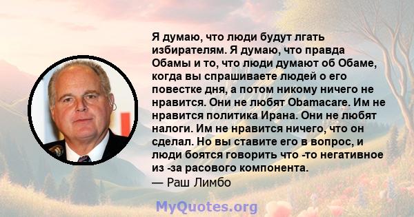 Я думаю, что люди будут лгать избирателям. Я думаю, что правда Обамы и то, что люди думают об Обаме, когда вы спрашиваете людей о его повестке дня, а потом никому ничего не нравится. Они не любят Obamacare. Им не