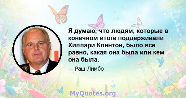 Я думаю, что людям, которые в конечном итоге поддерживали Хиллари Клинтон, было все равно, какая она была или кем она была.