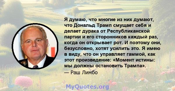 Я думаю, что многие из них думают, что Дональд Трамп смущает себя и делает дурака от Республиканской партии и его сторонников каждый раз, когда он открывает рот. И поэтому они, безусловно, хотят усилить это. Я имею в