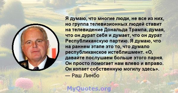 Я думаю, что многие люди, не все из них, но группа телевизионных людей ставит на телевидение Дональда Трампа, думая, что он дурат себя и думает, что он дурат Республиканскую партию. Я думаю, что на раннем этапе это то,