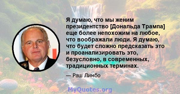 Я думаю, что мы женим президентство [Дональда Трампа] еще более непохожим на любое, что воображали люди. Я думаю, что будет сложно предсказать это и проанализировать это, безусловно, в современных, традиционных терминах.