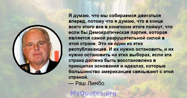 Я думаю, что мы собираемся двигаться вперед, потому что я думаю, что в конце всего этого все в конечном итоге поймут, что если бы Демократическая партия, которая является самой разрушительной силой в этой стране. Это не 