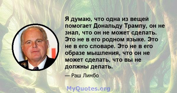 Я думаю, что одна из вещей помогает Дональду Трампу, он не знал, что он не может сделать. Это не в его родном языке. Это не в его словаре. Это не в его образе мышления, что он не может сделать, что вы не должны делать.