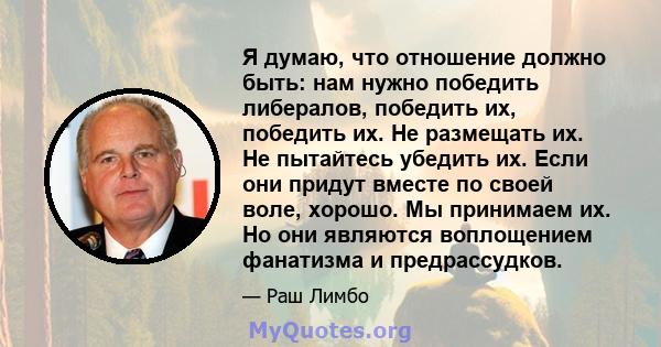 Я думаю, что отношение должно быть: нам нужно победить либералов, победить их, победить их. Не размещать их. Не пытайтесь убедить их. Если они придут вместе по своей воле, хорошо. Мы принимаем их. Но они являются