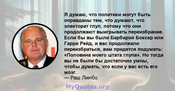 Я думаю, что политики могут быть оправданы тем, что думают, что электорат глуп, потому что они продолжают выигрывать переизбрание. Если бы вы были Барбарой Боксер или Гарри Рейд, и вас продолжали переизбраться, вам