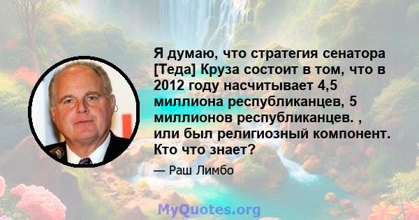 Я думаю, что стратегия сенатора [Теда] Круза состоит в том, что в 2012 году насчитывает 4,5 миллиона республиканцев, 5 миллионов республиканцев. , или был религиозный компонент. Кто что знает?