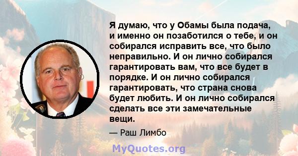 Я думаю, что у Обамы была подача, и именно он позаботился о тебе, и он собирался исправить все, что было неправильно. И он лично собирался гарантировать вам, что все будет в порядке. И он лично собирался гарантировать,