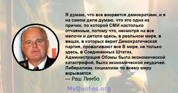 Я думаю, что все взорвется демократами, и я на самом деле думаю, что это одна из причин, по которой СМИ настолько отчаянные, потому что, несмотря на все мелочи и детали здесь, в реальном мире, в вещах, в которых верит