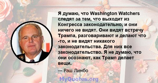 Я думаю, что Washington Watchers следят за тем, что выходит из Конгресса законодательно, и они ничего не видят. Они видят встречу Трампа, разговаривают и делают что -то, и не видят никакого законодательства. Для них все 