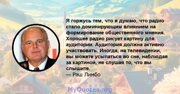 Я горжусь тем, что я думаю, что радио стало доминирующим влиянием на формирование общественного мнения. Хорошее радио рисует картину для аудитории. Аудитория должна активно участвовать. Иногда, на телевидении, вы можете 