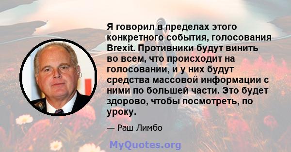 Я говорил в пределах этого конкретного события, голосования Brexit. Противники будут винить во всем, что происходит на голосовании, и у них будут средства массовой информации с ними по большей части. Это будет здорово,