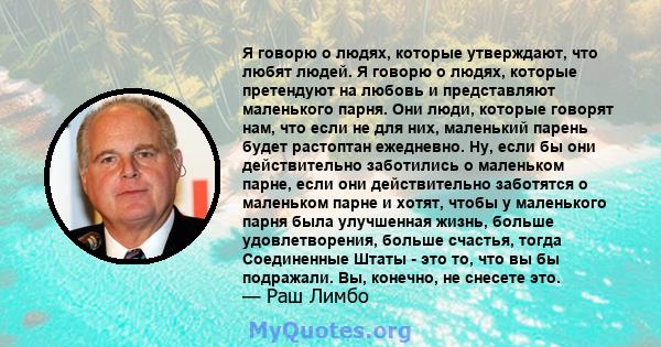 Я говорю о людях, которые утверждают, что любят людей. Я говорю о людях, которые претендуют на любовь и представляют маленького парня. Они люди, которые говорят нам, что если не для них, маленький парень будет растоптан 