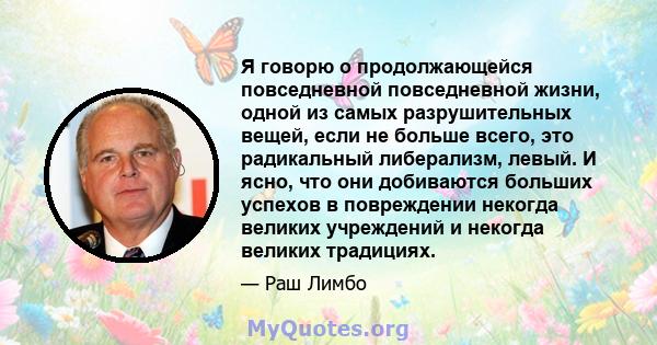 Я говорю о продолжающейся повседневной повседневной жизни, одной из самых разрушительных вещей, если не больше всего, это радикальный либерализм, левый. И ясно, что они добиваются больших успехов в повреждении некогда