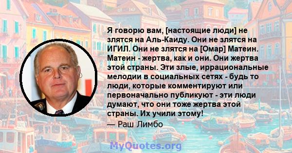 Я говорю вам, [настоящие люди] не злятся на Аль-Каиду. Они не злятся на ИГИЛ. Они не злятся на [Омар] Матеин. Матеин - жертва, как и они. Они жертва этой страны. Эти злые, иррациональные мелодии в социальных сетях -