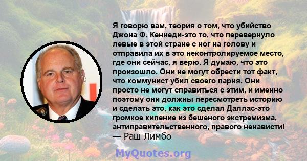 Я говорю вам, теория о том, что убийство Джона Ф. Кеннеди-это то, что перевернуло левые в этой стране с ног на голову и отправила их в это неконтролируемое место, где они сейчас, я верю. Я думаю, что это произошло. Они