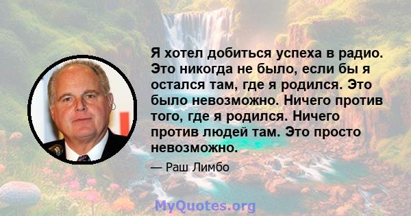 Я хотел добиться успеха в радио. Это никогда не было, если бы я остался там, где я родился. Это было невозможно. Ничего против того, где я родился. Ничего против людей там. Это просто невозможно.