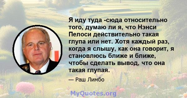 Я иду туда -сюда относительно того, думаю ли я, что Нэнси Пелоси действительно такая глупа или нет. Хотя каждый раз, когда я слышу, как она говорит, я становлюсь ближе и ближе, чтобы сделать вывод, что она такая глупая.