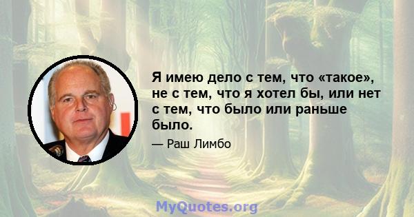 Я имею дело с тем, что «такое», не с тем, что я хотел бы, или нет с тем, что было или раньше было.