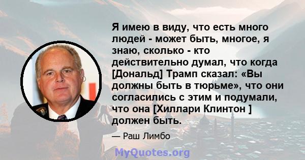 Я имею в виду, что есть много людей - может быть, многое, я знаю, сколько - кто действительно думал, что когда [Дональд] Трамп сказал: «Вы должны быть в тюрьме», что они согласились с этим и подумали, что она [Хиллари