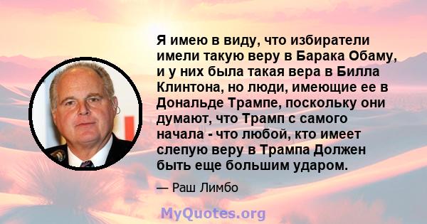 Я имею в виду, что избиратели имели такую ​​веру в Барака Обаму, и у них была такая вера в Билла Клинтона, но люди, имеющие ее в Дональде Трампе, поскольку они думают, что Трамп с самого начала - что любой, кто имеет