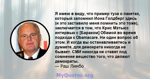 Я имею в виду, что пример туза о пакетах, который запомнил Иона Голдберг здесь (и это заставило меня помнить это тоже), заключается в том, что Крис Мэтьюз интервью с [Бараком] Обамой во время подхода к Obamacare. Ни