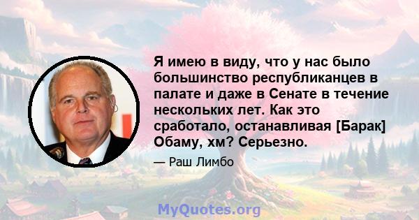 Я имею в виду, что у нас было большинство республиканцев в палате и даже в Сенате в течение нескольких лет. Как это сработало, останавливая [Барак] Обаму, хм? Серьезно.