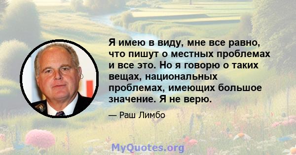 Я имею в виду, мне все равно, что пишут о местных проблемах и все это. Но я говорю о таких вещах, национальных проблемах, имеющих большое значение. Я не верю.