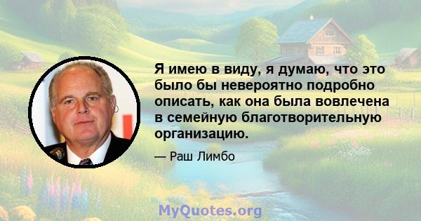 Я имею в виду, я думаю, что это было бы невероятно подробно описать, как она была вовлечена в семейную благотворительную организацию.