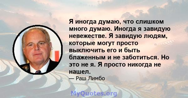 Я иногда думаю, что слишком много думаю. Иногда я завидую невежестве. Я завидую людям, которые могут просто выключить его и быть блаженным и не заботиться. Но это не я. Я просто никогда не нашел.