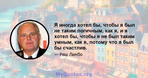 Я иногда хотел бы, чтобы я был не таким логичным, как я, и я хотел бы, чтобы я не был таким умным, как я, потому что я был бы счастлив.