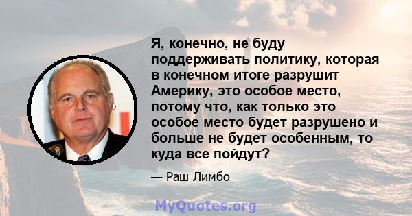 Я, конечно, не буду поддерживать политику, которая в конечном итоге разрушит Америку, это особое место, потому что, как только это особое место будет разрушено и больше не будет особенным, то куда все пойдут?