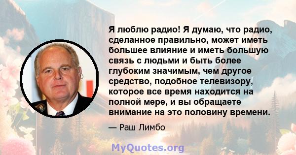 Я люблю радио! Я думаю, что радио, сделанное правильно, может иметь большее влияние и иметь большую связь с людьми и быть более глубоким значимым, чем другое средство, подобное телевизору, которое все время находится на 