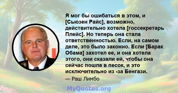 Я мог бы ошибаться в этом, и [Сьюзен Райс], возможно, действительно хотела [госсекретарь Плейс]. Но теперь она стала ответственностью. Если, на самом деле, это было законно. Если [Барак Обама] захотел ее, и она хотела