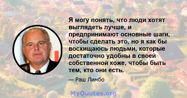 Я могу понять, что люди хотят выглядеть лучше, и предпринимают основные шаги, чтобы сделать это, но я как бы восхищаюсь людьми, которые достаточно удобны в своей собственной коже, чтобы быть тем, кто они есть.